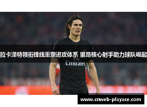 拉卡泽特领衔锋线重塑进攻体系 里昂核心射手助力球队崛起